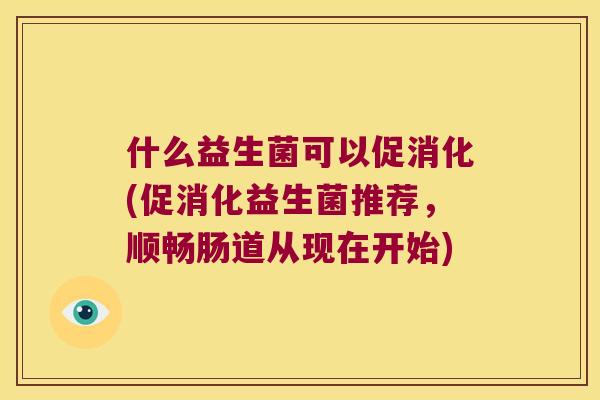 什么益生菌可以促消化(促消化益生菌推荐,顺畅肠道从现在开始) 什么益生菌可以促消化(促消化益生菌推荐,顺畅肠道从现在开始)