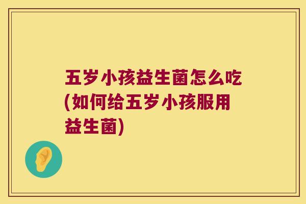 五岁小孩益生菌怎么吃(如何给五岁小孩服用益生菌)