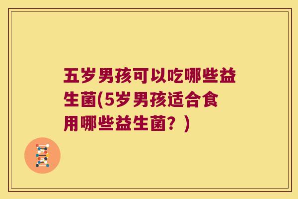 五岁男孩可以吃哪些益生菌(5岁男孩适合食用哪些益生菌？)