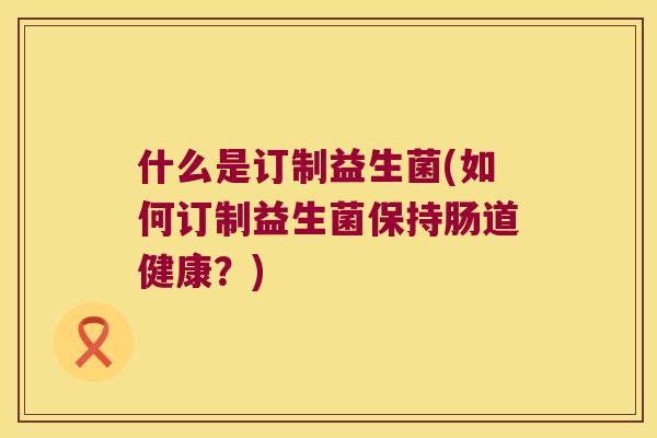 什么是订制益生菌(如何订制益生菌保持肠道健康？)