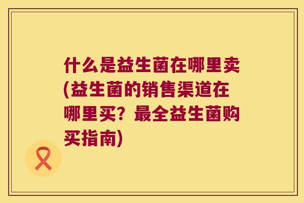什么是益生菌在哪里卖(益生菌的销售渠道在哪里买？最全益生菌购买指南)
