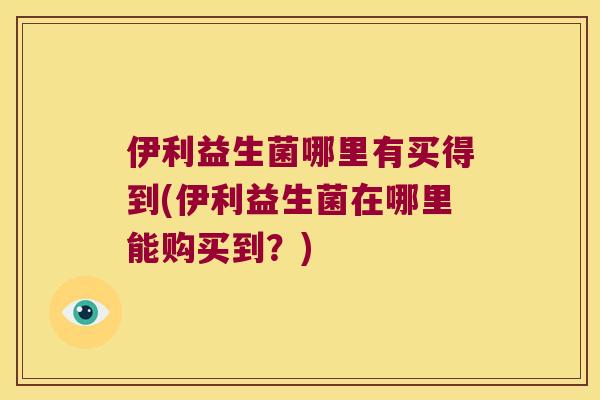 伊利益生菌哪里有买得到(伊利益生菌在哪里能购买到?) 伊利益生菌哪里有买得到(伊利益生菌在哪里能购买到?)