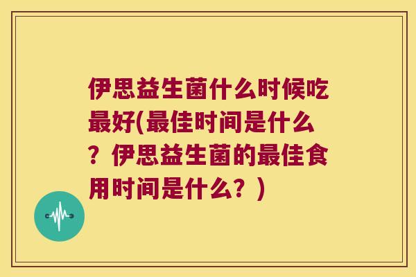 伊思益生菌什么时候吃好(佳时间是什么?伊思益生菌的佳食用时间是什么?) 伊思益生菌什么时候吃好(佳时间是什么?伊思益生菌的佳食用时间是什么?)