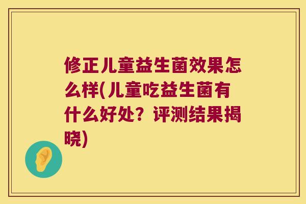 修正儿童益生菌效果怎么样(儿童吃益生菌有什么好处?评测结果揭晓) 修正儿童益生菌效果怎么样(儿童吃益生菌有什么好处?评测结果揭晓)