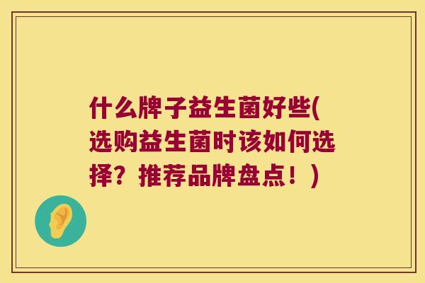 什么牌子益生菌好些(选购益生菌时该如何选择？推荐品牌盘点！)