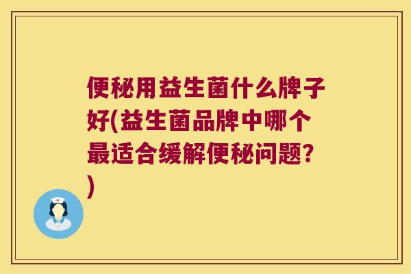 便秘用益生菌什么牌子好(益生菌品牌中哪个最适合缓解便秘问题？)