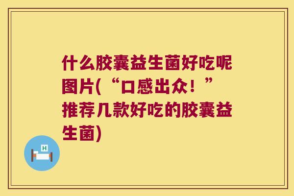 什么胶囊益生菌好吃呢图片(“口感出众!”推荐几款好吃的胶囊益生菌) 什么胶囊益生菌好吃呢图片(“口感出众!”推荐几款好吃的胶囊益生菌)