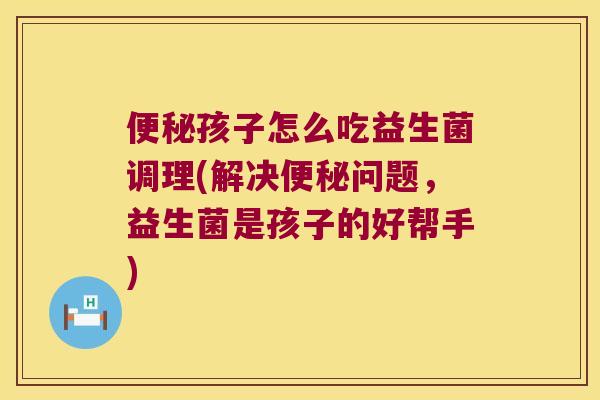 便秘孩子怎么吃益生菌调理(解决便秘问题，益生菌是孩子的好帮手)