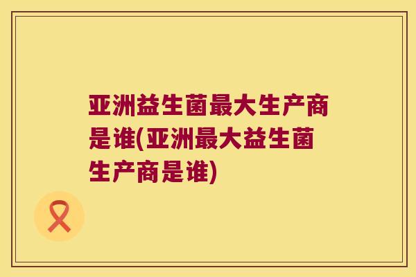 亚洲益生菌最大生产商是谁(亚洲最大益生菌生产商是谁)