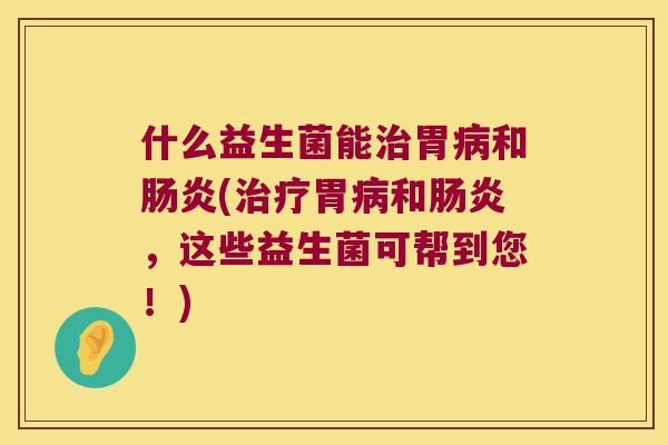 什么益生菌能治胃病和肠炎(治疗胃病和肠炎，这些益生菌可帮到您！)