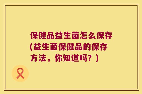 保健品益生菌怎么保存(益生菌保健品的保存方法，你知道吗？)