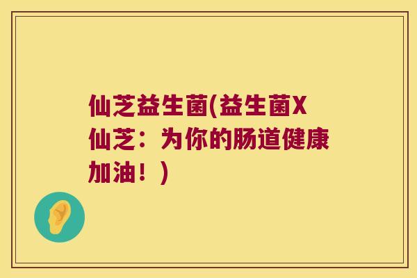 仙芝益生菌(益生菌X仙芝：为你的肠道健康加油！)