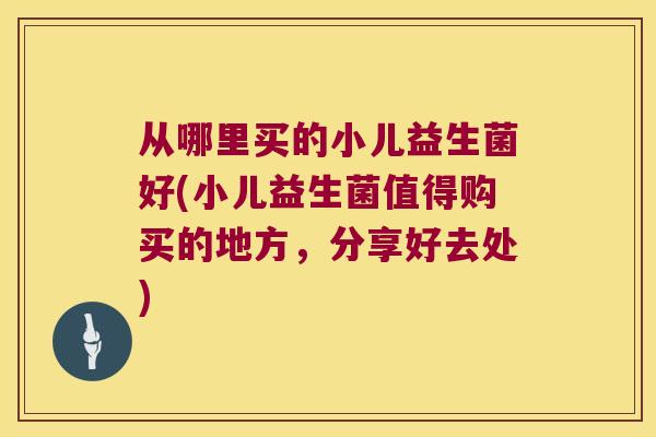 从哪里买的小儿益生菌好(小儿益生菌值得购买的地方，分享好去处)