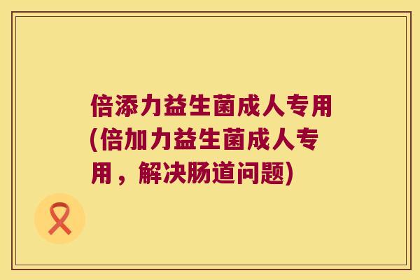 倍添力益生菌成人专用(倍加力益生菌成人专用，解决肠道问题)