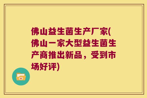 佛山益生菌生产厂家(佛山一家大型益生菌生产商推出新品，受到市场好评)