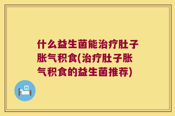 什么益生菌能肚子积食(肚子积食的益生菌推荐)