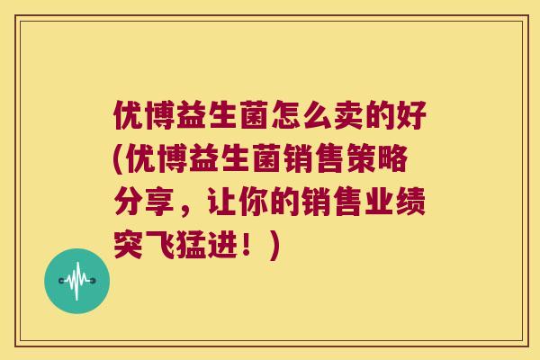 优博益生菌怎么卖的好(优博益生菌销售策略分享，让你的销售业绩突飞猛进！)