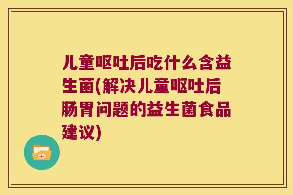 儿童呕吐后吃什么含益生菌(解决儿童呕吐后肠胃问题的益生菌食品建议)
