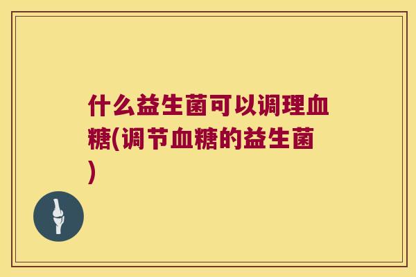 什么益生菌可以调理血糖(调节血糖的益生菌)