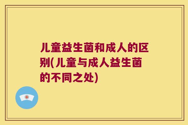 儿童益生菌和成人的区别(儿童与成人益生菌的不同之处)