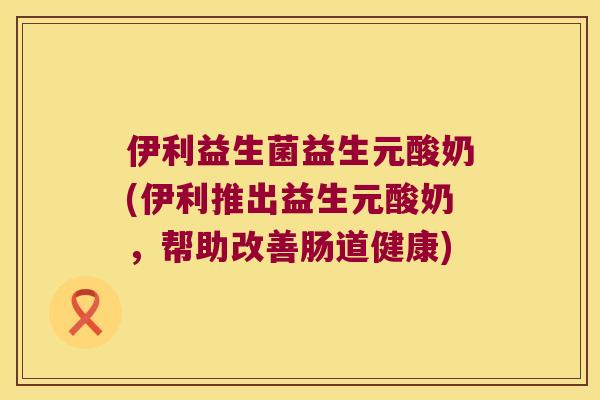 伊利益生菌益生元酸奶(伊利推出益生元酸奶，帮助改善肠道健康)