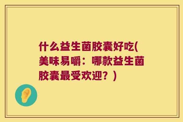 什么益生菌胶囊好吃(美味易嚼：哪款益生菌胶囊受欢迎？)