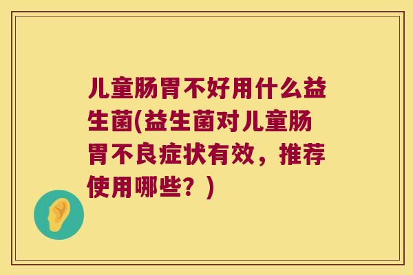 儿童肠胃不好用什么益生菌(益生菌对儿童肠胃不良症状有效，推荐使用哪些？)