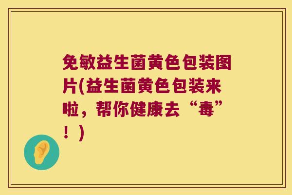 免敏益生菌黄色包装图片(益生菌黄色包装来啦，帮你健康去“毒”！)