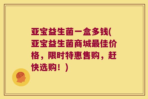 亚宝益生菌一盒多钱(亚宝益生菌商城最佳价格，限时特惠售购，赶快选购！)