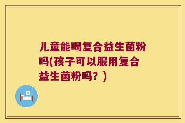 儿童能喝复合益生菌粉吗(孩子可以服用复合益生菌粉吗？)