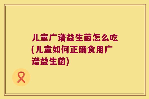 儿童广谱益生菌怎么吃(儿童如何正确食用广谱益生菌)