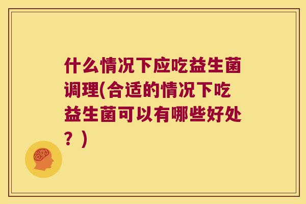 什么情况下应吃益生菌调理(合适的情况下吃益生菌可以有哪些好处？)