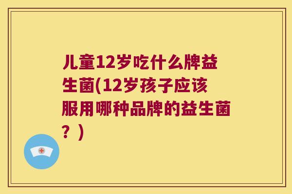 儿童12岁吃什么牌益生菌(12岁孩子应该服用哪种品牌的益生菌？)
