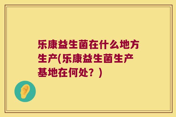 乐康益生菌在什么地方生产(乐康益生菌生产基地在何处？)