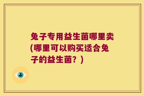 兔子专用益生菌哪里卖(哪里可以购买适合兔子的益生菌？)