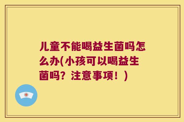 儿童不能喝益生菌吗怎么办(小孩可以喝益生菌吗？注意事项！)