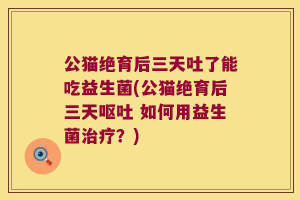 公猫绝育后三天吐了能吃益生菌(公猫绝育后三天呕吐 如何用益生菌治疗？)
