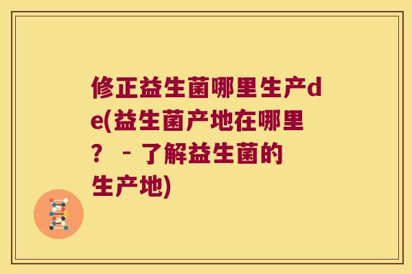 修正益生菌哪里生产de(益生菌产地在哪里? - 了解益生菌的生产地) 修正益生菌哪里生产de(益生菌产地在哪里? - 了解益生菌的生产地)