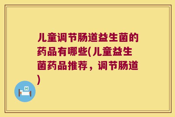 儿童调节肠道益生菌的药品有哪些(儿童益生菌药品推荐，调节肠道)