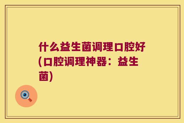 什么益生菌调理口腔好(口腔调理神器：益生菌)