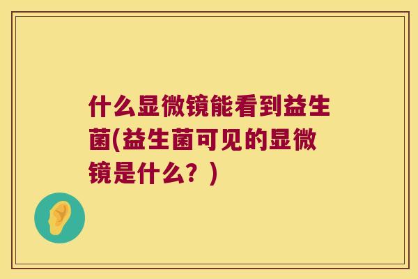 什么显微镜能看到益生菌(益生菌可见的显微镜是什么？)