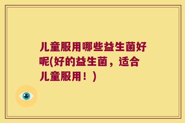 儿童服用哪些益生菌好呢(好的益生菌,适合儿童服用!) 儿童服用哪些益生菌好呢(好的益生菌,适合儿童服用!)