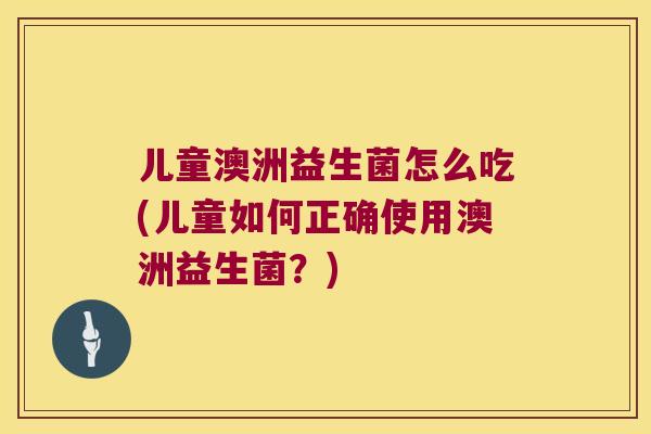 儿童澳洲益生菌怎么吃(儿童如何正确使用澳洲益生菌？)