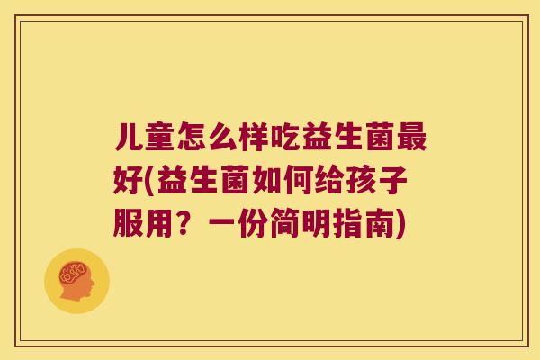 儿童怎么样吃益生菌最好(益生菌如何给孩子服用？一份简明指南)