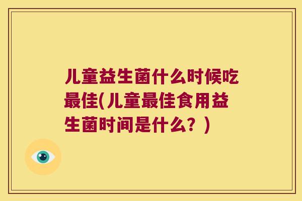 儿童益生菌什么时候吃最佳(儿童最佳食用益生菌时间是什么？)