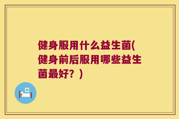 健身服用什么益生菌(健身前后服用哪些益生菌最好？)