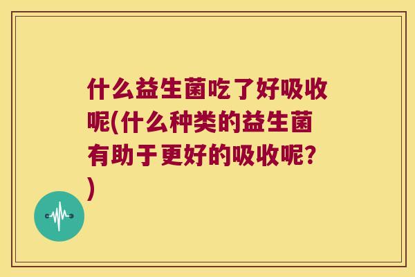 什么益生菌吃了好吸收呢(什么种类的益生菌有助于更好的吸收呢?) 什么益生菌吃了好吸收呢(什么种类的益生菌有助于更好的吸收呢?)