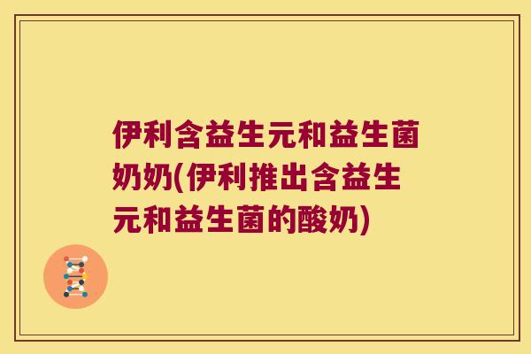 伊利含益生元和益生菌奶奶(伊利推出含益生元和益生菌的酸奶)