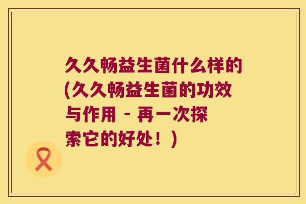 久久畅益生菌什么样的(久久畅益生菌的功效与作用 - 再一次探索它的好处!) 久久畅益生菌什么样的(久久畅益生菌的功效与作用 - 再一次探索它的好处!)