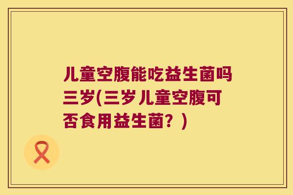 儿童空腹能吃益生菌吗三岁(三岁儿童空腹可否食用益生菌？)